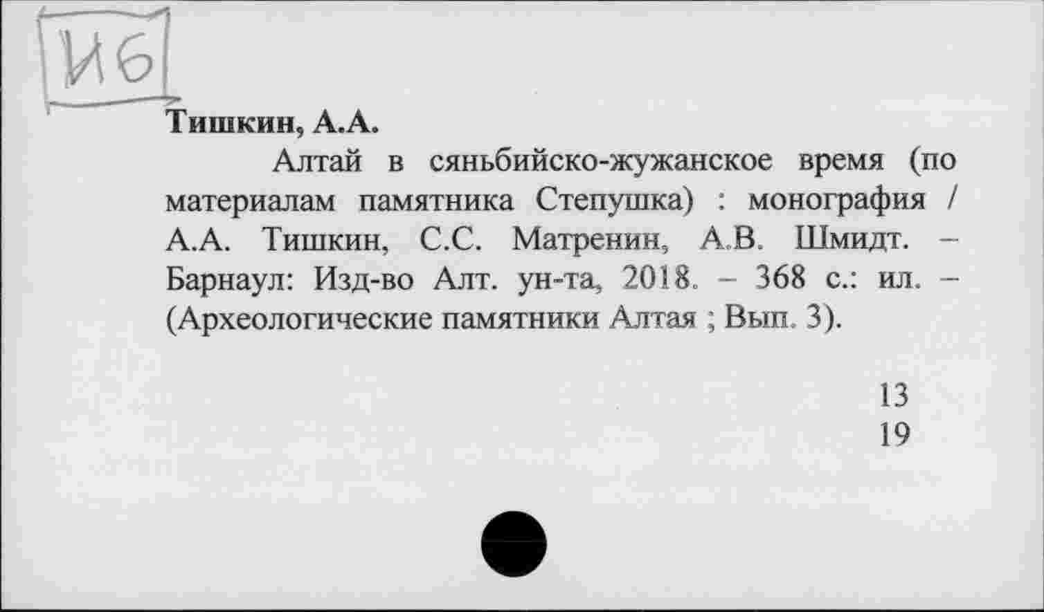 ﻿г------
іИ 6 '
Тишкин, А.А.
Алтай в сяньбийско-жужанское время (по материалам памятника Степушка) : монография / А.А. Тишкин, С.С. Матренин, А.В. Шмидт. -Барнаул: Изд-во Алт. ун-та, 2018. - 368 с.: ил. -(Археологические памятники Алтая ; Вып. 3).
13
19